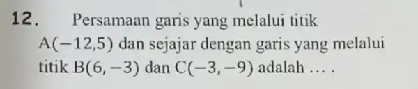 12. Persamaan garis yang melalui titik A(-12,5) dan sejajar dengan garis yang melalui titik B(6,-3) dan C(-3,-9) adalah __