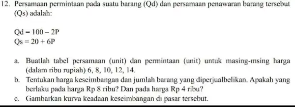 12. Persamaan permintaan pada suatu barang (Qd)dan persamaan penawaran barang tersebut (Qs) adalah: Qd=100-2P Qs=20+6P a. Buatlah tabel persamaan (unit) dan permintaan (unit)untuk masing-msing