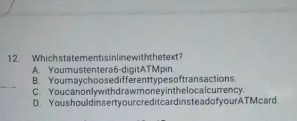 12. Whichstatem entisinlinewiththetext? A. Youmustenteral 6-digitATMpin B. Youmaychoose differenttypesc ftransactions. C neyinthelocal currency. D Youshouldinsertyourcreditcardi isteadofyourATMcard.