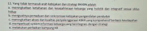 12. Yang tidak termasuk arah kebijakan dan strategi BKKBN adalah a. meningkatkan ketahanan dan kesejahteraan keluarga yang holistik dan integratif sesuai siklus hidup b.