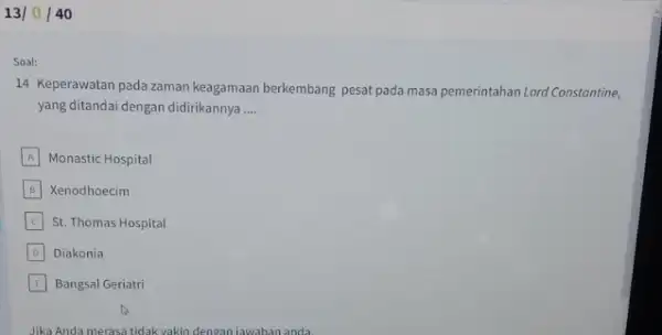 13 / 40 Soal: 14 Keperawatan pada zaman keagamaan berkembang pesat pada masa pemerintahan Lord Constanting. yang ditandai dengan didirikannya __ A Monastic Hospital