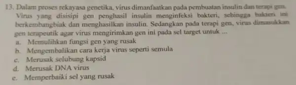 13. Dalam proses rekayasa genetika virus dimanfaatkan pada pembuatan insulin dan terapi gen. Virus yang disisipi gen insulin menginfeksi bakteri, sehingga bakteri ini berkembangbiak