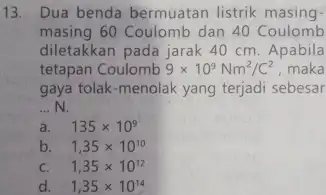 13. Dua benda bermuatan listrik masing- masing 60 Coulomb dan 40 Coulomb diletakkan pada jarak 40 cm. Apabila tetapan Coulomb 9times 10^9Nm^2/C^2 maka gaya