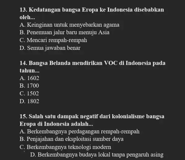 13. Kedatangan bangsa Eropa ke Indonesia disebabkan oleh __ A. Keinginan untuk menyebarkan agama B. Penemuan jalur baru menuju Asia C. Mencari rempah -rempah