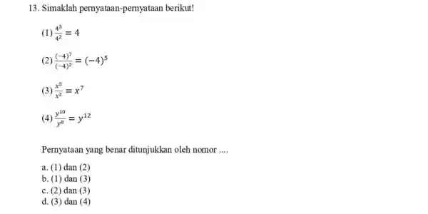 13. Simaklah pernyataan-pernyataa n berikut! (1) (4^3)/(4^2)=4 2) ((-4)^7)/((-4)^2)=(-4)^5 (3) (x^5)/(x^2)=x^7 (4) (y^10)/(y^8)=y^12 Pernyataan yang benar ditunjukkan oleh nomor __ a. (1) dan (2)