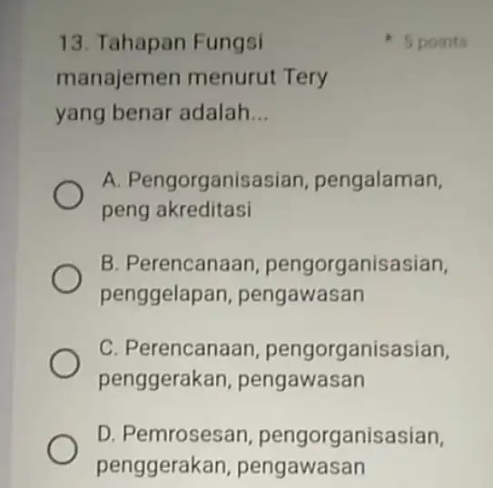 13. Tahapan Fungsi manajemen menurut Tery yang benar adalah __ A. Pengorganisasian pengalaman, peng akreditasi B. Perencanaan pengorganisasian, penggelape n, pengawasan C. Perencanaan pengorganisasian,