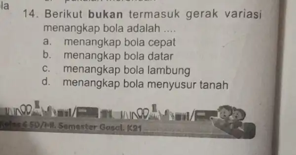 14. Berikut bukan termasuk gerak variasi menangkap bola adalah __ a. menangkap bola cepat b. menangkap bola datar c. menangkap bola lambung d. menangkap