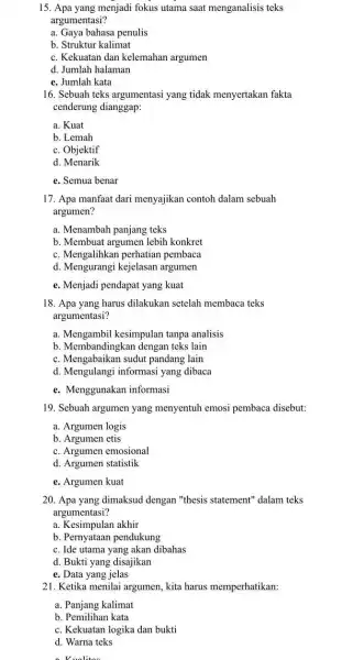 15. Apa yang menjadi fokus utama saat menganalisis teks argumentasi? a. Gaya bahasa penulis b. Struktur kalimat c. Kekuatan dan kelemahan argumen d. Jumlah