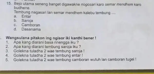 15. Bejo utama seneng banget digawakne nogosari karo semar mendhem karo budhene. Tembung nagasari lan semar mendhem kalebu tembung __ a. Entar b. Saroja