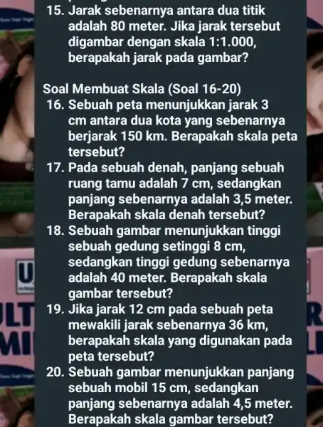 15. Jarak sebenarnya antara dua titik adalah 80 meter.Jika jarak tersebut digambar dengan skala 1:1.000 berapakah jarak pada gambar? Soal Membuat Skala (Soal 16-20)