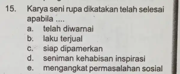 15. Karya seni rupa dikatakan telah selesai apabila __ a. telah diwarnai b: laku terjual c. siap dipamerkan d. seniman kehabisan inspirasi e .