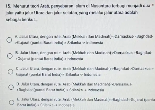 15. Menurut teori Arab penyebaran Islam di Nusantara terbagi menjadi dua jalur yaitu jalur Utara dan jalur selatan, yang melalui jalur utara adalah sebagai