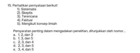 15. Perhatikan pernyataan berikut! 1). Sistematis 2). Skeptis 3). Terencana 4). Faktual 5). Mengikuti konsep ilmiah Persyaratan penting dalam mengadakan penelitian, ditunjukkan oleh nomor...