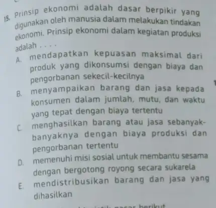 15. Prinsip ekonomi adalah dasar berpikir yang digunakan oleh manusia dalam melakukan tindakan ekonomi.Prinsip ekonomi dalam kegiatan produksi adalah __ a. mendapatkan kepuasan maksimal