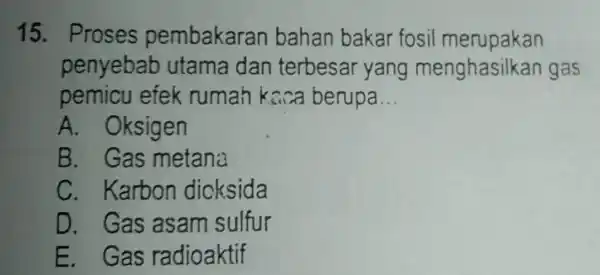 15. Proses pembakaran bahan bakar fosil merupakan penyebab utama dan terbesar yang menghasill kan gas pemicu efek rumah kaca berupa __ A . Oksigen