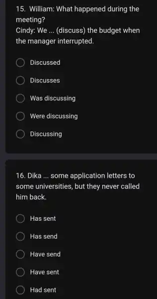 15 . William:What happened during the meeting? Cindy: We __ (discuss)the budget when the manager interrupted. Discussed Discusses Was discussing Were discussing Discussing 16