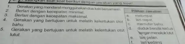 17 asangkan soal-soal berikut dengan jawaban yang tepat! 1. Gerakan yang mendarat menggunakan dua kaki bersamaan. 2. Berlari kecepatan minimal. 3. Berlari dengan maksimal.