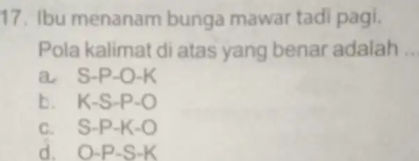 17. Ibu menanam bunga mawar tadi pagi. Pola kalimat di atas yang benar adalah __ O-K b. K -S-P-O c S-P-K-O d. O-P-S-K