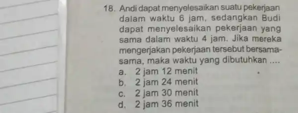 18. Andi dapat menyelesaikan suatu pekerjaan dalam waktu 6 jam , sedangkan Budi dapat menyelesail can pekerjaan yang sama dalam waktu 4 jam. Jika