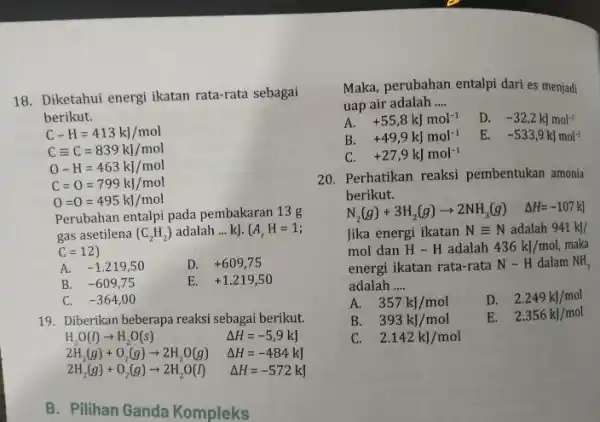 18. Diketahui energi ikatan rata-rata sebagai berikut. C-H=413kJ/mol Cequiv C=839kJ/mol O-H=463kJ/mol C=0=799kJ/mol 0=0=495kJ/mol Perubahan entalpi pada pembakaran 13g gas asetilena (C_(2)H_(2)) adalah __ kJ.