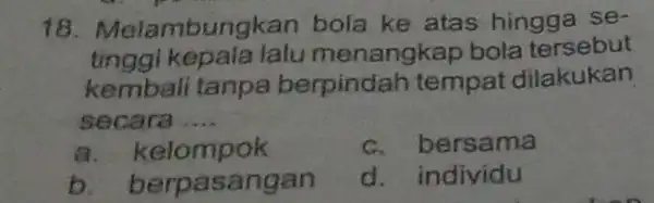 18 . Melambungkan bola ke atas hingga se- tinggi kepa nangkap bola tersebut kembali tanpa berpindah tempat dilakukan secara __ a. kelompok c. bers