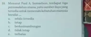 18. Menurut Paul A.Samuelson, terdapat tiga permasalahan utama,yaitu sumber daya yang tersediauntukmemenuhi kebutuhan manusia bersifat __ a. selalu tersedin b. tetap C. berkesinambungan d.