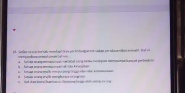 18. Seliap orang berhak mendapatkan perlindungan terhadap perlakuan diskriminatif. Hal ini mengandung pemahaman bahwa __ a. Setiap orang mempunya martabat yang suma meskipun mempunya