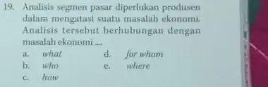 19. Analisis segmen pasar diperlukan produsen dalam mengatasi suatu masalah ekonomi. Analisis tersebut berhubungan dengan masalah ekonomi __ a. what d. for whom b.