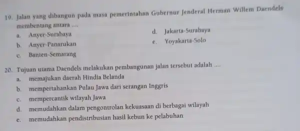 19. Jalan yang dibangun pada masa pemerintahan Gubernur Jenderal Herman Willem Daendels membentang antara __ a. Anyer-Surabaya d. Jakarta -Surabaya b. Anyer -Panarukan e.