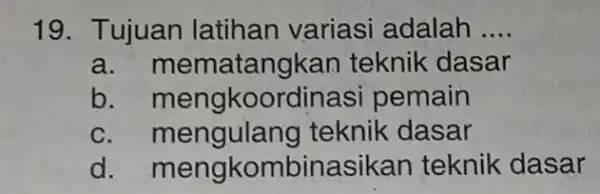 19. Tujuan latihan variasi adalah __ a atangkan teknik dasar b. mengko pemain c. mengulang teknik dasar d . mengkombinasi kan teknik dasar