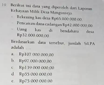 19 Berikut ini data yang diperoleh dari Laporan Kekayaan Milik Desa Mangunrejo Rekening kas desa Rp6500000000 Pencairan dana cadangan Rp42000000,00 Uang kas di bendahara