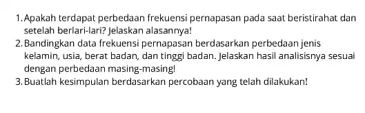 1.Apakah terdapat perbedaan frekuensi pernapasan pada saat beristirahat dan setelah berlari-lari? Jelaskan alasannya! 2.Bandingkan data frekuensi pernapasan berdasarkan perbedaan jenis kelamin, usia, berat badan