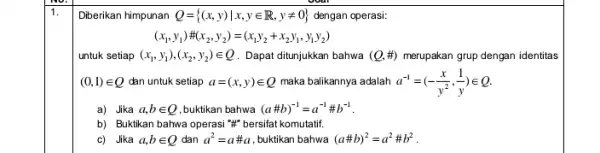 1. Diberikan himpunan Q= (x,y)vert x,yin R,yneq 0 dengan operasi: (x_(1),y_(1)) (x_(2),y_(2))=(x_(1)y_(2)+x_(2)y_(1),y_(1)y_(2)) untuk setiap (x_(1),y_(1)),(x_(2),y_(2))in Q Dapat ditunjukkan bahwa (Q,# ) merupakan grup dengan