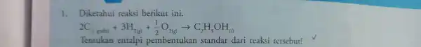 1.Diketahui reaksi berikut ini. 2C_((s,gmaig))+3H_(2(g))+(1)/(2)O_(2(g))arrow C_(2)H_(5)OH_((b)) Tentukan entalpi pembentukan standar dari reaksi tersebut!