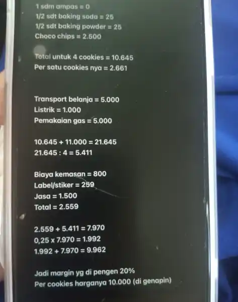 1sdmampas=0 1/2sdtbakingsoda=25 1/2 sdt bakinig powder=25 Choco chips=2.500 Total untuk 4 cookies=10.645 Per satu cookies nya=2.661 Transport belania=5.000 Listrik=1.000 Pemakeian gas=5.000 10.645+11.000=21.645 21.645:4=5.411 Biayakemasan=800