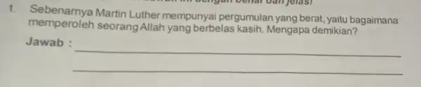 1. Sebenarnya Martin Luther mempunyai pergumulan yang berat, yaitu bagaimana memperoleh seorang Allah yang berbelas kasih Mengapa demikian? Jawab : __