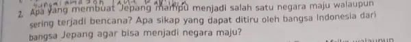 2. Apa yang membuat Jepang Mainfo menjadi salah satu negara maju walaupun sering terjadi bencana?Apa sikap yang dapat ditiru oleh bangsa Indonesia dari bangsa