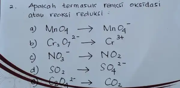 2. Apakah termasuk reaksi oksidasi atau reaksi reduksi : a) mathrm(MnO)_(4) longrightarrow mathrm(MnO)_(4)^- b) mathrm(Cr)_(2) mathrm(O)_(7)( )^2- longrightarrow mathrm(Cr)^3+ c) mathrm(NO)_(3)( )^- arrow mathrm(NO)_(2)