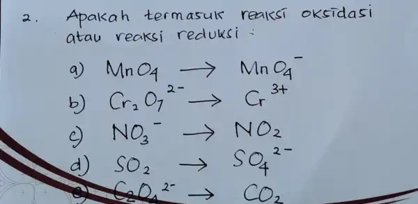 2. Apakah termasuk reaksi oksidasi atau reaksi reduksi : a) mathrm(MnO)_(4) longrightarrow mathrm(MnO)_(4)^- b) mathrm(Cr)_(2) mathrm(O)_(7)( )^2- longrightarrow mathrm(Cr)^3+ c) mathrm(NO)_(3)( )^- longrightarrow mathrm(NO)_(2)