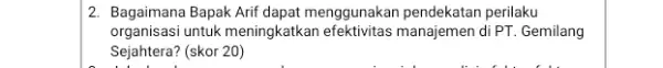 2. Bagaimana Bapak Arif dapat menggunakan pendekatan perilaku organisasi untuk meningkatkan efektivitas manajemen di PT. Gemilang Sejahtera? (skor 20)