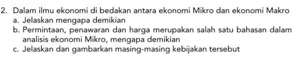 2. Dalam ilmu ekonomi di bedakan antara ekonomi Mikro dan ekonomi Makro a. Jelaskan mengapa demikian b. Permintaan, penawaran dan harga merupakan salah satu