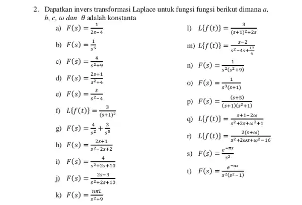 2. Dapatkan invers transformas Laplace untuk fungsi fungsi berikut dimana a, b,c,omega dan Theta adalah konstanta a) F(s)=(1)/(2s-4) 1) L f(t) =(3)/((s+1)^2)+2s b) F(s)=(1)/(s^5)