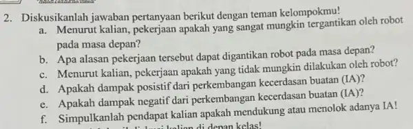 2. Diskusikanlah jawaban pertanyaan berikut dengan teman kelompokmu! a. Menurut kalian apakah yang sangat mungkin tergantikan oleh robot pada masa depan? b. Apa alasan