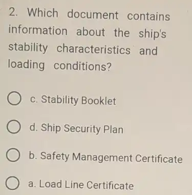 2. Which document contains information about the ship's stability characteristics and loading conditions? c. Stability Booklet d. Ship Security Plan b. Safety Management Certificate