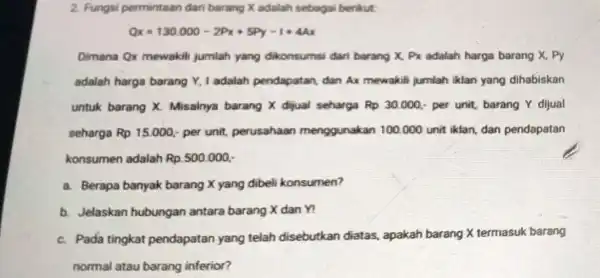 2. Fungsi permintaan dari barang X adalah sebagai berikut Qx=130000-2Px+5Py-1+44x Dimana Qx mewakili jumlah yang dikonsumsi dari barang X, Px adalah harga barang X,