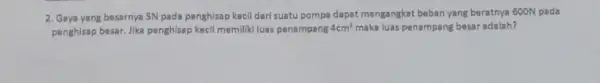 2. Gaya yang besarnya 5N pada penghisap kecil dari suatu pompa dapat mengangkat beban yang beratnya 600N pada penghisap besar, Jika penghisap kecil memiliki