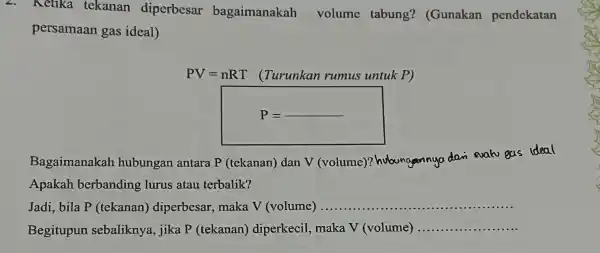 2. Ketika tekanan diperbesar bagaimanakah volume tabung?(Gunakan pendekatan persamaan gas ideal) PV=nRT (Turunkan rumus untuk P) Bagaimanakah hubungan antara p (tekanan)dan V (volume)?hubungannya dan