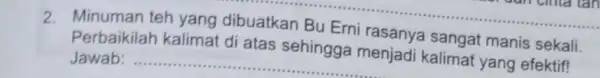 2. Minuman teh yang dibuatkan Bu Erni rasanya sangat manis sekali. Perbaikilah kalimat di atas sehingga menjadi kalimat yang efektif! __