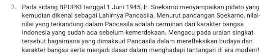 2. Pada sidang BPUPKI tanggal 1 Juni 1945, Ir.Soekarno menyampaikan pidato yang kemudian dikenal sebagai Lahirnya Pancasila. Menurut Soekarno, nilai- nilai yang terkandung dalam