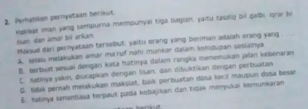 2. Perhatikan pernyataan berikut Hakikat iman yang sempurna mempunyai tiga bagian, yaitu tasdiq bil qalbi iqrar bil lisan, dan amal bil arkan. Maksud dari